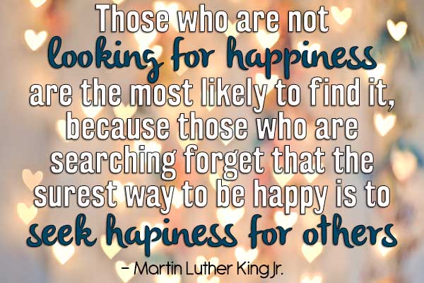 Those who are not looking for happiness are the most likely to find it, because those who are searching forget that the surest way to be happy is to seek happiness for others