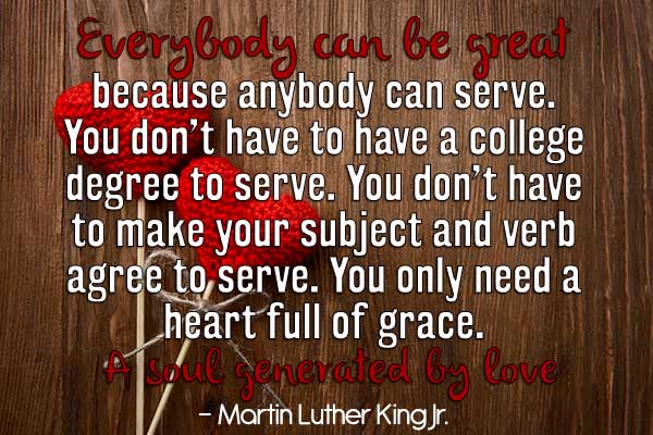 Everybody can be great...because anybody can serve. You don't have to have a college degree to serve. You don't have to make your subject and verb agree to serve. You only need a heart full of grace. A soul generated by love.